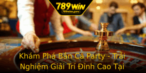 Kham Pha Ban Ca Party Trai Nghiem Giai Tri Inh Cao Tai 789Win 6